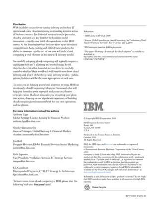 Conclusion
With its ability to accelerate service delivery and reduce IT
operational costs, cloud computing is attracting interest across    References:
all industry sectors. For financial services firms in particular,   1
                                                                        IBM Global CIO Study 2009
cloud is also seen as a key enabler for business model
                                                                    2
                                                                     Source: Global Spending on cloud Computing: An Evolutionary Road
innovation - cited by one third of respondents in this IBM
                                                                    Map for Financial Services”, Tower Group, May 2, 2010
survey. As the financial services industry faces up to increased
competition in both existing and entirely new markets, the
                                                                    3
                                                                        IBM estimates based on field deployments

ability to innovate rapidly and at low cost will make cloud         4
                                                                      The paper “Defining a framework for cloud adoption” is available to
computing a vital element in the future IT delivery model.          download at
                                                                    ftp://public.dhe.ibm.com/common/ssi/ecm/en/ciw03067usen/
                                                                    CIW03067USEN.PDF
Successfully adopting cloud computing will typically require a
significant shift in IT planning and methodology. It will
therefore be critical for financial services firms to carefully
consider which of their workloads will benefit most from cloud
delivery, and which of the three cloud delivery models—public,
private, hybrid—will be the most appropriate in each case.

To assist you in defining your cloud adoption strategy, IBM has
developed a cloud Computing Adoption Framework that will
help you formalize your approach and create an effective
strategic vision. IBM can also assist you in putting your plans
into action, drawing on our significant experience of building
cloud computing environments both for our own operations
and for clients.

For more information contact the authors
Anthony Lipp
Global Strategy Leader, Banking & Financial Markets                 © Copyright IBM Corporation 2010
anthony.lipp@us.ibm.com
                                                                    IBM Financial Services Sector
                                                                    Route 100
Shanker Ramamurthy                                                  Somers, NY 10589
General Manager, Global Banking & Financial Markets                 U.S.A.

shanker.ramamurthy@us.ibm.com                                       Produced in the United States of America
                                                                    October 2010
                                                                    All Rights Reserved
Jim Brill
Program Director, Global Financial Services Sector Marketing        IBM, the IBM logo, and ibm.com are trademarks or registered
                                                                    trademarks
jimbrill@us.ibm.com
                                                                    of International Business Machines Corporation in the United States,
                                                                    other
Rich Esposito                                                       countries, or both. If these and other IBM trademarked terms are
Vice President, Workplace Services, IT Strategy Services            marked on their first occurrence in this information with a trademark
                                                                    symbol (® or ™), these symbols indicate U.S. registered or common
raespos@us.ibm.com                                                  law trademarks owned by IBM at the time this information was
                                                                    published. Such trademarks may also be registered or common law
KC Goodman                                                          trademarks in other countries. A current list of IBM trademarks is
                                                                    available on the Web at “Copyright and trademark information” at:
Distinguished Engineer; CTO, IT Strategy & Architecture             ibm.com/legal/copytrade.shtml.
kgoodman@us.ibm.com
                                                                    References in this publication to IBM products or services do not imply
                                                                    that IBM intends to make them available in all countries in which IBM
To learn more about cloud computing at IBM, please visit the        operates.
following Web site: ibm.com/cloud
                                                                                Please	Recycle



                                                                                                                   BZW03002-USEN-00
 