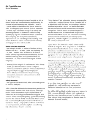 IBM Financial Services
Survey Whitepaper




To better understand the current rate of adoption, as well as        Private clouds—IT and information resources are provided as
drivers, barriers, and considerations that are influencing the       a service over a company’s intranet. Private clouds are built by
adoption of cloud computing, IBM conducted a survey of               an organization for its own users, and everything is delivered
1,090 IT and line-of-business decision makers around the             within the organization’s firewall. The private cloud owner
world, including participants from 161 financial institutions.       does not share resources with other entities, so sharing the
This white paper contains the findings of the survey, and            same physical hardware (known as multi-tenancy) is not a
provides a perspective for the financial services industry           concern. Private clouds are better suited to analytical and
regarding key steps and considerations for the adoption of           transactional workloads such as data warehouses, data mining,
cloud computing. The findings validate that many                     business continuity/data recovery, and industry-specific
organizations are now considering cloud computing—with               applications, where the emphasis is on performance and where
most of the financial services sector respondents currently          data security is an important issue.
favoring a private cloud delivery model.
                                                                     Hybrid clouds—the external and internal service delivery
Survey scope and definitions                                         methods are integrated. Rules and policies are established by
Those surveyed included IT and line-of-business decision             the organization based on factors such as security needs,
makers across the U.S., Canada, France, Italy, Germany, the          criticality and underlying architecture, so that activities and
UK, Japan, China and India. In addition to the financial             tasks are allocated to external or internal resources as
services industry, respondents represented a variety of other        appropriate. The use of hybrid clouds enables the balance
industries, including public sector, communications and              between cost, security and performance to be optimized.
distribution. The survey addressed three aspects of cloud
computing:                                                           While 73 percent of financial services respondents said they
                                                                     were already familiar with the internal and external (private
•	   Sourcing choices: adoption or consideration of cloud delivery   and public cloud) delivery models described in the survey,
     models, plus drivers behind and barriers to adoption            there was a broad spread of terms that respondents associated
•	   Workload considerations: public and private cloud preferences   with these delivery methods. 29 percent of financial services
     categorized by the key types of computing required              respondents selected “cloud computing” as the term that best
•	   Service delivery: considerations for the provisioning,          described the delivery models, with 23 percent opting for
     consumption, maintenance and measurement of cloud               “hosting.” Other choices included “software as a service” (20
     computing resources.                                            percent), virtualization/consolidation (20 percent) and utility
                                                                     computing (5 percent).
Survey definitions
Three types of cloud were defined: public (or external), private     As part of the study, respondents were asked to rate IT
(or internal) and hybrid.                                            workloads they would consider most appropriate for
                                                                     deployment in a public or private cloud environment.
Public clouds—IT and information resources are provided as a
service over the Internet, which allows access to technology-        The full list of 25 workloads included in the survey is shown in
enabled services without knowledge of, expertise with, or            Table 1, opposite. This table indicates which workloads the
control over the technology infrastructure that supports them.       financial services respondents preferred for public or private
Financial services has a rapidly growing appetite for computing      cloud solutions (either currently using or planning to use the
resources that can more flexibly and efficiently deliver services    features in the next 12 months).
such as conferencing, VoIP, desktop service/help desk WAN
capacity and storage. Using a public cloud is the ideal solution
for such requirements, where the emphasis is on achieving
high utilization (and therefore low costs).




2
 
