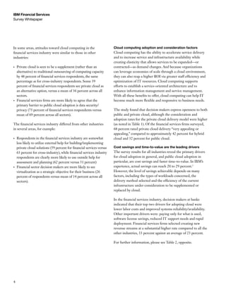 IBM Financial Services
Survey Whitepaper




In some areas, attitudes toward cloud computing in the                   Cloud computing adoption and consideration factors
financial services industry were similar to those in other               Cloud computing has the ability to accelerate service delivery
industries:                                                              and to increase service and infrastructure availability while
                                                                         creating elasticity that allows services to be expanded—or
•	   Private cloud is seen to be a supplement (rather than an            contracted—as demand changes. And because organizations
     alternative) to traditional outsourcing of computing capacity       can leverage economies of scale through a cloud environment,
     by 48 percent of financial services respondents, the same           they can also reap a higher ROI via greater staff efficiency and
     percentage as for cross-industry respondents. Some 39               optimization of IT resources. Cloud computing supports
     percent of financial services respondents see private cloud as      efforts to establish a service-oriented architecture and to
     an alternative option, versus a mean of 36 percent across all       enhance information management and service management.
     sectors.                                                            With all these benefits to offer, cloud computing can help IT
•	   Financial services firms are more likely to agree that the          become much more flexible and responsive to business needs.
     primary barrier to public cloud adoption is data security/
     privacy (75 percent of financial services respondents versus        The study found that decision makers express openness to both
     mean of 69 percent across all sectors).                             public and private cloud, although the consideration and
                                                                         adoption rates for the private cloud delivery model were higher
The financial services industry differed from other industries           (as noted in Table 1). Of the financial services firms surveyed,
in several areas, for example:                                           68 percent rated private cloud delivery “very appealing or
                                                                         appealing,” compared to approximately 42 percent for hybrid
•	   Respondents in the financial services industry are somewhat         cloud and 32 percent for public cloud.
     less likely to utilize external help for building/implementing
     private cloud solutions (59 percent for financial services versus   Cost savings and time-to-value are the leading drivers
     63 percent for cross-industry), while financial services industry   The survey results for all industries reveal the primary drivers
     respondents are clearly more likely to use outside help for         for cloud adoption in general, and public cloud adoption in
     assessment and planning (62 percent versus 51 percent)              particular, are cost savings and faster time-to-value. In IBM’s
•	   Financial sector decision makers are more likely to see             experience, actual savings can reach 20 to 29 percent.3
     virtualization as a strategic objective for their business (26      However, the level of savings achievable depends on many
     percent of respondents versus mean of 14 percent across all         factors, including the types of workloads concerned, the
     sectors).                                                           delivery method selected and the efficiency of the current
                                                                         infrastructure under consideration to be supplemented or
                                                                         replaced by cloud.

                                                                         In the financial services industry, decision makers at banks
                                                                         indicated that their top two drivers for adopting cloud were
                                                                         lower labor costs and improved systems reliability/availability.
                                                                         Other important drivers were: paying only for what is used,
                                                                         software license savings, reduced IT support needs and rapid
                                                                         deployment. Financial services firms selected creating new
                                                                         revenue streams at a substantial higher rate compared to all the
                                                                         other industries, 33 percent against an average of 23 percent.

                                                                         For further information, please see Table 2, opposite.




4
 