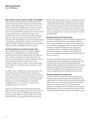 IBM Financial Services
Survey Whitepaper




Data security concerns: a barrier to public cloud adoption          Within public cloud rankings, there was a spread of more than
Some 75 percent of financial services respondents said that         20 percentage points between the highest and lowest ranked
concerns about data security and privacy were their primary         workloads. For private cloud, consideration rates were much
barrier to public cloud adoption, 58 percent cited concerns         more consistent, varying by less than 10 percentage points for
about service quality and performance, 51 percent expressed         the top 15 workloads. For financial services respondents, the
concerns about loss of control over IT resources, and 51            results were broadly similar, however there was much stronger
percent also cited insufficient responsiveness over the network     interest in putting business continuity and disaster recovery in
as a potential hindrance to public cloud adoption. The              the public cloud.
workloads that were favored the least for public cloud, by far,
were those related to security and databases. Despite those         Workload preferences for private cloud
concerns, public cloud adoption is expected to gain momentum        Database and application-oriented workloads emerged as most
in coming years. Though private cloud is most favored now,          appropriate for potential private cloud adopters. However,
adoption of public clouds across all industry sectors is expected   private cloud consideration was high across all workloads. As
to grow by 26 percent CAGR between now and 2013.                    shown in Table 1 for financial services, the top six considered
                                                                    workloads included: ERP applications (by 55 percent of
Workload preferences for private and public cloud                   respondents), desktop (55 percent), service/help desk (54
Since workload characteristics vary according to platform           percent), data mining, text mining, or other analytics (52
requirements, complexity, business criticality and data             percent); and unified communications, servers and storage (all
sensitivity, some are ideal for a public cloud, while others are    three at 50 percent).
more suitable for deployment in a private cloud. For this
reason, an analytical approach to cloud computing is essential      Moreover, actual implementation rates for private cloud
in determining which delivery model is best for that                among financial services organizations were high across most
workload—public, private or hybrid—and in understanding             workloads. Some 45 percent have implemented service/
which workloads can realize the greatest benefits in a cloud        helpdesk. Other workloads that nearly half of financial services
environment.                                                        respondents said they had already implemented in a private
                                                                    cloud include ERP (44 percent), desktop (43 percent), and
In addition, some workloads, due to their characteristics (low      e-mail and application server workloads (both 41 percent).
risk and high potential for ROI) are better candidates to
consider as pilot projects for cloud. One example would be an       Workload preferences for public cloud
environment for provisioning test and development resources,        As shown in Table 1, the top five favored workloads in the
a type of IT infrastructure workload in which virtualized IT        financial services industry for public cloud deployment, were:
resources are created and deployed for use by software              audio/video/Web conferencing (by 41 percent of respondents);
development teams, in a protected environment so that               CRM or sales force automation (30 percent); WAN capacity
production activities are not at risk.                              (29 percent); unified communication (26 percent); and
                                                                    application streaming (24 percent). CRM and conferencing are
In this survey, IBM found that workload types favored for           already popular software as a service (SaaS) workloads, which
public and private cloud deployment varied widely. Across all       makes them logical selections for public cloud implementation.
industries, conferencing and CRM/sales force automation
ranked among the highest for usage consideration in public
cloud, while they were among the lowest for private cloud.




6
 