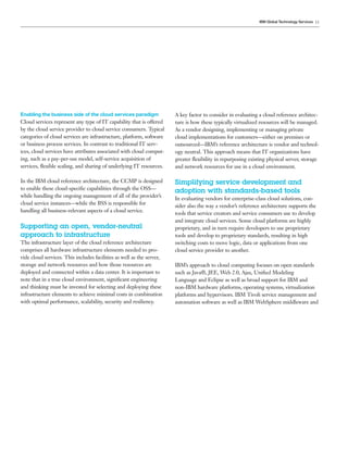 IBM Global Technology Services 11




Enabling the business side of the cloud services paradigm              A key factor to consider in evaluating a cloud reference architec-
Cloud services represent any type of IT capability that is offered     ture is how these typically virtualized resources will be managed.
by the cloud service provider to cloud service consumers. Typical      As a vendor designing, implementing or managing private
categories of cloud services are infrastructure, platform, software    cloud implementations for customers—either on premises or
or business process services. In contrast to traditional IT serv-      outsourced—IBM’s reference architecture is vendor and technol-
ices, cloud services have attributes associated with cloud comput-     ogy neutral. This approach means that IT organizations have
ing, such as a pay-per-use model, self-service acquisition of          greater ﬂexibility in repurposing existing physical server, storage
services, ﬂexible scaling, and sharing of underlying IT resources.     and network resources for use in a cloud environment.

In the IBM cloud reference architecture, the CCMP is designed          Simplifying service development and
to enable these cloud-speciﬁc capabilities through the OSS—
                                                                       adoption with standards-based tools
while handling the ongoing management of all of the provider’s
                                                                       In evaluating vendors for enterprise-class cloud solutions, con-
cloud service instances—while the BSS is responsible for
                                                                       sider also the way a vendor’s reference architecture supports the
handling all business-relevant aspects of a cloud service.
                                                                       tools that service creators and service consumers use to develop
                                                                       and integrate cloud services. Some cloud platforms are highly
Supporting an open, vendor-neutral                                     proprietary, and in turn require developers to use proprietary
approach to infrastructure                                             tools and develop to proprietary standards, resulting in high
The infrastructure layer of the cloud reference architecture           switching costs to move logic, data or applications from one
comprises all hardware infrastructure elements needed to pro-          cloud service provider to another.
vide cloud services. This includes facilities as well as the server,
storage and network resources and how those resources are              IBM’s approach to cloud computing focuses on open standards
deployed and connected within a data center. It is important to        such as Java®, JEE, Web 2.0, Ajax, Uniﬁed Modeling
note that in a true cloud environment, signiﬁcant engineering          Language and Eclipse as well as broad support for IBM and
and thinking must be invested for selecting and deploying these        non-IBM hardware platforms, operating systems, virtualization
infrastructure elements to achieve minimal costs in combination        platforms and hypervisors. IBM Tivoli service management and
with optimal performance, scalability, security and resiliency.        automation software as well as IBM WebSphere middleware and
 