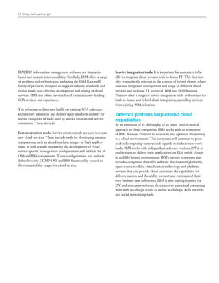 12 Getting cloud computing right




IBM DB2 information management software are standards               Service integration tools: It is important for customers to be
based and support interoperability. Similarly, IBM offers a range   able to integrate cloud services with in-house IT. This function-
of products and technologies, including the IBM Rational®           ality is speciﬁcally relevant in the context of hybrid clouds, where
family of products, designed to support industry standards and      seamless integrated management and usage of different cloud
enable rapid, cost-effective development and testing of cloud       services and in-house IT is critical. IBM and IBM Business
services. IBM also offers services based on its industry-leading    Partners offer a range of service integration tools and services for
SOA services and experience.                                        both in-house and hybrid cloud integration, extending services
                                                                    from existing SOA solutions.
The reference architecture builds on existing SOA reference
architecture standards3 and deﬁnes open standards support for       External partners help extend cloud
several categories of tools used by service creators and service    capabilities
consumers. These include:                                           As an extension of its philosophy of an open, vendor-neutral
                                                                    approach to cloud computing, IBM works with an ecosystem
Service creation tools: Service creation tools are used to create   of IBM Business Partners to accelerate and optimize the journey
new cloud services. These include tools for developing runtime      to a cloud environment. This ecosystem will continue to grow
components, such as virtual machine images or SaaS applica-         as cloud computing matures and expands to include new work-
tions, as well as tools supporting the development of cloud         loads. IBM works with independent software vendors (ISVs) to
service-speciﬁc management conﬁgurations and artifacts for all      enable them to deliver their applications on IBM public clouds
OSS and BSS components. These conﬁgurations and artifacts           in an IBM-hosted environment. IBM’s partner ecosystem also
deﬁne how the CCMP OSS and BSS functionality is used in             includes companies that offer software development platforms,
the context of the respective cloud service.                        open-source toolkits, virtualization technology and platform
                                                                    services that can provide cloud customers the capabilities for
                                                                    delivery success and the ability to meet and even exceed their
                                                                    own business case milestones. IBM is also making it easier for
                                                                    ISV and enterprise software developers to gain cloud computing
                                                                    skills with no-charge access to online workshops, skills tutorials,
                                                                    and social networking tools.
 