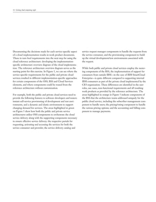 16 Getting cloud computing right




Documenting the decisions made for each service-speciﬁc aspect        service request manager components to handle the requests from
of a cloud implementation results in work product documents.          the service consumer, and the provisioning component to build
These in turn feed requirements into the next step for using the      up the virtual development/test environments associated with
cloud reference architecture: developing the implementation-          the request.
speciﬁc architecture overview diagram of the cloud implementa-
tion. The reference architecture overview diagram serves as the       While both public and private cloud services employ the meter-
starting point for this exercise. In Figure 5, we can see where the   ing components of the BSS, the implementation of support for
service-speciﬁc requirements for the public and private cloud         consumers from outside IBM—in the case of IBM SmartCloud
services resulted in different implementation-speciﬁc approaches      Enterprise—is quite different compared to supporting internal
for certain components of the OSS, BSS and Cloud Services             IBM consumers as part of the private cloud implemented by the
elements, and where components could be reused from the               CIO organization. These differences are identiﬁed in the user
reference architecture without customization.                         roles, use cases, non-functional requirements and all resulting
                                                                      work products as provided by the reference architecture. The
For example, both the public and private cloud services need to       areas highlighted in orange in Figure 5 indicate components of
provide the following features to software developers and testers:    the BSS that the architecture teams addressed uniquely for the
instant self-service provisioning of development and test envi-       public cloud service, including the subscriber management com-
ronments, and a dynamic and elastic environment to support            ponent to handle users; the pricing/rating component to handle
changing demand for services. The areas highlighted in green          the various pricing options; and the accounting and billing com-
on Figure 5 show how both the public and private service              ponent to manage payments.
architectures utilize OSS components to orchestrate the cloud
service delivery along with the supporting components necessary
to ensure effective service delivery: the respective portals for
requesting, activating and accessing the services for both the
service consumer and provider, the service delivery catalog and
 