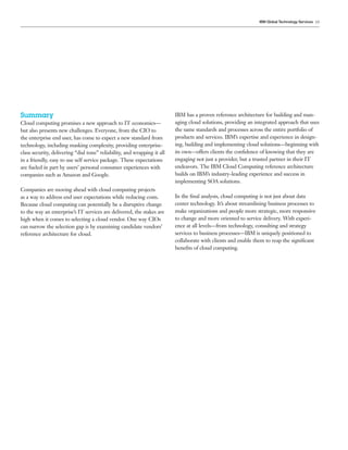 IBM Global Technology Services 19




Summary                                                                   IBM has a proven reference architecture for building and man-
Cloud computing promises a new approach to IT economics—                  aging cloud solutions, providing an integrated approach that uses
but also presents new challenges. Everyone, from the CIO to               the same standards and processes across the entire portfolio of
the enterprise end user, has come to expect a new standard from           products and services. IBM’s expertise and experience in design-
technology, including masking complexity, providing enterprise-           ing, building and implementing cloud solutions—beginning with
class security, delivering “dial tone” reliability, and wrapping it all   its own—offers clients the conﬁdence of knowing that they are
in a friendly, easy to use self service package. These expectations       engaging not just a provider, but a trusted partner in their IT
are fueled in part by users’ personal consumer experiences with           endeavors. The IBM Cloud Computing reference architecture
companies such as Amazon and Google.                                      builds on IBM’s industry-leading experience and success in
                                                                          implementing SOA solutions.
Companies are moving ahead with cloud computing projects
as a way to address end user expectations while reducing costs.           In the ﬁnal analysis, cloud computing is not just about data
Because cloud computing can potentially be a disruptive change            center technology. It’s about streamlining business processes to
to the way an enterprise’s IT services are delivered, the stakes are      make organizations and people more strategic, more responsive
high when it comes to selecting a cloud vendor. One way CIOs              to change and more oriented to service delivery. With experi-
can narrow the selection gap is by examining candidate vendors’           ence at all levels—from technology, consulting and strategy
reference architecture for cloud.                                         services to business processes—IBM is uniquely positioned to
                                                                          collaborate with clients and enable them to reap the signiﬁcant
                                                                          beneﬁts of cloud computing.
 