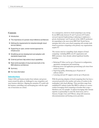 2    Getting cloud computing right




Contents                                                          As a consequence, interest in cloud computing is very strong.
                                                                  In one IBM study, between 45 and 55 percent of IT leaders
    2 Introduction                                                surveyed reported implementing or planning to implement a
    3 The importance of a proven cloud reference architecture     private cloud project1 and 91 percent of the 2,000 IT profession-
                                                                  als responding to the most recent IBM Tech Trends Survey
    5 Deﬁning the requirements for industrial strength cloud      anticipate that in ﬁve years cloud computing will overtake tradi-
      service delivery                                            tional on-premises computing as the primary way organizations
                                                                  acquire IT.2
11 Supporting an open, vendor-neutral approach to
   infrastructure
                                                                  The reasons cited are compelling. Early adopters of cloud
11 Simplifying service development and adoption with              computing—including IBM’s own IT organization and
   standards-based tools                                          IBM customers—have already realized signiﬁcant beneﬁts,
                                                                  including:
12 External partners help extend cloud capabilities
                                                                  ●   Reducing IT labor cost by up to 50 percent in conﬁguration,
13 Real-world examples of cloud services built on the
   IBM reference architecture                                         operations, management and monitoring
                                                                  ●   Reducing server and application provisioning cycle times from
19 Summary                                                            weeks to minutes
                                                                  ●   Improving quality, eliminating up to 30 percent of
20 For more information
                                                                      software defects
                                                                  ●   Lowering end-user IT support costs by up to 40 percent.
Introduction
Today’s CIOs and business leaders from industry and govern-       With the growing adoption of cloud computing there has been a
ments around the globe are challenged to stay competitive and     concurrent growth in the number and variety of vendors in the
meet business objectives. Aligning the enterprise IT model with   marketplace with cloud offerings. These providers range from
the business, controlling costs and keeping pace with the rapid   established IT industry leaders like IBM to software as a service
rate of innovation are critical.                                  vendors leveraging cloud computing to broaden their scope—
                                                                  Salesforce.com, for example—to players leveraging other domain
                                                                  expertise or partnerships to enter the cloud arena, such as
                                                                  Amazon, Google, Cisco and VMware, along with numerous
                                                                  telecommunications and hosting service providers.
 