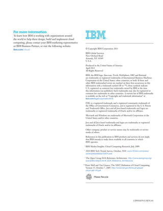 For more information
To learn how IBM is working with organizations around
the world to help them design, build and implement cloud
computing, please contact your IBM marketing representative
or IBM Business Partner, or visit the following website:
ibm.com/cloud                                                         © Copyright IBM Corporation 2011

                                                                      IBM Global Services
                                                                      New Orchard Road
                                                                      Armonk, NY 10589
                                                                      U.S.A.

                                                                      Produced in the United States of America
                                                                      April 2011
                                                                      All Rights Reserved

                                                                      IBM, the IBM logo, ibm.com, Tivoli, WebSphere, DB2 and Rational
                                                                      are trademarks or registered trademarks of International Business Machines
                                                                      Corporation in the United States, other countries, or both. If these and
                                                                      other IBM trademarked terms are marked on their ﬁrst occurrence in this
                                                                      information with a trademark symbol (® or ™), these symbols indicate
                                                                      U.S. registered or common law trademarks owned by IBM at the time
                                                                      this information was published. Such trademarks may also be registered or
                                                                      common law trademarks in other countries. A current list of IBM trademarks
                                                                      is available on the web at “Copyright and trademark information” at
                                                                      ibm.com/legal/copytrade.shtml

                                                                      ITIL is a registered trademark, and a registered community trademark of
                                                                      the Office of Government Commerce, and is registered in the U.S. Patent
                                                                      and Trademark Office. Java and all Java-based trademarks and logos are
                                                                      trademarks or registered trademarks of Oracle and/or its affiliates.

                                                                      Microsoft and Windows are trademarks of Microsoft Corporation in the
                                                                      United States and/or other countries.

                                                                      Java and all Java-based trademarks and logos are trademarks or registered
                                                                      trademarks of Oracle and/or its affiliates.

                                                                      Other company, product or service names may be trademarks or service
                                                                      marks of others.

                                                                      References in this publication to IBM products and services do not imply
                                                                      that IBM intends to make them available in all countries in which
                                                                      IBM operates.
                                                                1
                                                                      IBM Market Insights. Cloud Computing Research, July 2009.
                                                                2
                                                                      2010 IBM Tech Trends Survey. October, 2010. www-03.ibm.com/press/
                                                                      us/en/pressrelease/32674.wss
                                                                3
                                                                      The Open Group SOA Reference Architecture. http://www.opengroup.org/
                                                                      soa/drafts/refarch.htm#_SOA_Reference_Architecture
                                                              4,5,6
                                                                    Peter Mell and Tim Grance, The NIST Deﬁnition of Cloud Computing,
                                                                    Version 15, October 7, 2009. http://www.nist.gov/itl/cloud/upload/
                                                                      cloud-def-v15.pdf


                                                                               Please Recycle




                                                                                                                            CIW03078-USEN-01
 