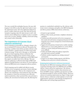 IBM Global Technology Services   3




The more crowded this marketplace becomes, the more chal-                 practices in a standardized, methodical way, this reference archi-
lenging it is for CIOs to select the right cloud vendor to meet           tecture ensures consistency and quality across IBM development
the organization’s needs. And as the applications deployed on             and delivery projects. IBM’s cloud reference architecture:
private or public clouds move up the value chain and into the
enterprise computing realm, the stakes increase as well—with              ●   Is based on open standards
selection criteria shifting from an emphasis on price to consider-        ●   Delivers robust security, governance, compliance and privacy
ations such as security, reliability, scalability, control and tooling,       capabilities
and a trusted vendor relationship.                                        ●   Combines powerful automation and services management
                                                                              (low touch) with rich business management functions for fully
The importance of a proven cloud                                              integrated, top-to-bottom management of cloud infrastructure
reference architecture                                                        and cloud services
Cloud computing can potentially be a disruptive change to the
                                                                          ●   Supports the full spectrum of cloud service models, including
way an enterprise’s IT services are delivered. We propose that                infrastructure as a service (IaaS), platform as a service (PaaS),
examining a candidate cloud solution provider’s reference archi-              software as a service (SaaS) and business process as a
tecture should be a standard element of a CIO’s cloud vendor                  service (BPaaS)
evaluation strategy. To that end, in this paper we will describe
                                                                          ●   Enables the ﬂexible scaling and resiliency required for
the proven cloud computing reference architecture that                        successful cloud economics and ROI
IBM employs in building private clouds for clients, private
                                                                          ●   Facilitates seamless integration into existing customers’
clouds that house IBM internal applications and the IBM Cloud                 environments
that supports our public cloud service offerings. This same
                                                                          ●   Is based on our industry-leading expertise with SOA for
reference architecture is reﬂected in the design of IBM cloud                 building services and service-oriented architectures.
appliances (bundled hardware and software for cloud implemen-
                                                                          Employing best practices for continuous improvement
tation) and IBM cloud service management software products.
                                                                          Developed by the IBM cloud computing architecture board—
                                                                          comprising technology leaders from IBM Research and IBM’s
Cloud computing must be enabled with effective security,
                                                                          software, systems and services organizations—the reference
resiliency, service management, governance, business planning
                                                                          architecture is derived from extensive client interaction com-
and lifecycle management. These are the components of an
                                                                          bined with IBM’s extensive capabilities and experience in build-
effective and comprehensive cloud architecture that will enable
                                                                          ing industrial strength IT systems and SOA solutions. Moreover,
the enterprise to control the environment more effectively,
                                                                          a process of continuous improvement (see Figure 1) helps ensure
optimize productivity, reduce associated labor costs and ensure a
                                                                          that the reference architecture is both responsive to real-world
resilient, safe environment for business users. By delivering best
                                                                          implementation experiences and technology developments via
                                                                          IBM products and evolving design speciﬁcations.
 