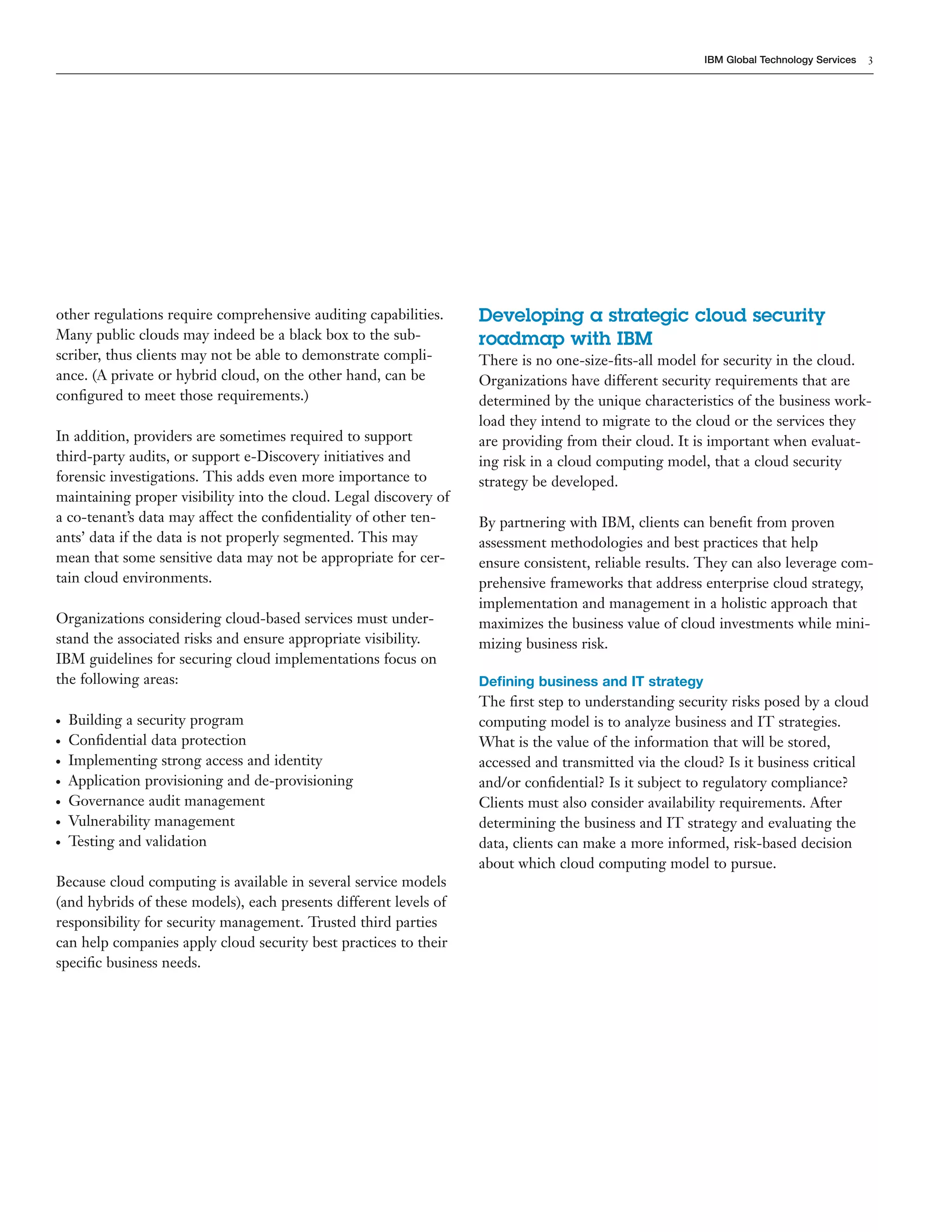 IBM Global Technology Services   3




other regulations require comprehensive auditing capabilities.     Developing a strategic cloud security
Many public clouds may indeed be a black box to the sub-           roadmap with IBM
scriber, thus clients may not be able to demonstrate compli-       There is no one-size-ﬁts-all model for security in the cloud.
ance. (A private or hybrid cloud, on the other hand, can be        Organizations have different security requirements that are
conﬁgured to meet those requirements.)                             determined by the unique characteristics of the business work-
                                                                   load they intend to migrate to the cloud or the services they
In addition, providers are sometimes required to support           are providing from their cloud. It is important when evaluat-
third-party audits, or support e-Discovery initiatives and         ing risk in a cloud computing model, that a cloud security
forensic investigations. This adds even more importance to         strategy be developed.
maintaining proper visibility into the cloud. Legal discovery of
a co-tenant’s data may affect the conﬁdentiality of other ten-     By partnering with IBM, clients can beneﬁt from proven
ants’ data if the data is not properly segmented. This may         assessment methodologies and best practices that help
mean that some sensitive data may not be appropriate for cer-      ensure consistent, reliable results. They can also leverage com-
tain cloud environments.                                           prehensive frameworks that address enterprise cloud strategy,
                                                                   implementation and management in a holistic approach that
Organizations considering cloud-based services must under-         maximizes the business value of cloud investments while mini-
stand the associated risks and ensure appropriate visibility.      mizing business risk.
IBM guidelines for securing cloud implementations focus on
the following areas:                                               Deﬁning business and IT strategy
                                                                   The ﬁrst step to understanding security risks posed by a cloud
●   Building a security program                                    computing model is to analyze business and IT strategies.
●   Conﬁdential data protection                                    What is the value of the information that will be stored,
●   Implementing strong access and identity                        accessed and transmitted via the cloud? Is it business critical
●   Application provisioning and de-provisioning                   and/or conﬁdential? Is it subject to regulatory compliance?
●   Governance audit management                                    Clients must also consider availability requirements. After
●   Vulnerability management                                       determining the business and IT strategy and evaluating the
●   Testing and validation                                         data, clients can make a more informed, risk-based decision
                                                                   about which cloud computing model to pursue.
Because cloud computing is available in several service models
(and hybrids of these models), each presents different levels of
responsibility for security management. Trusted third parties
can help companies apply cloud security best practices to their
speciﬁc business needs.
 