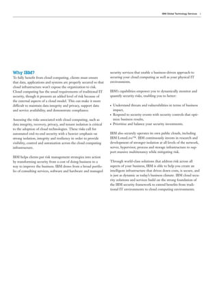 IBM Global Technology Services   5




Why IBM?                                                              security services that enable a business-driven approach to
To fully beneﬁt from cloud computing, clients must ensure             securing your cloud computing as well as your physical IT
that data, applications and systems are properly secured so that      environments.
cloud infrastructure won’t expose the organization to risk.
Cloud computing has the usual requirements of traditional IT          IBM’s capabilities empower you to dynamically monitor and
security, though it presents an added level of risk because of        quantify security risks, enabling you to better:
the external aspects of a cloud model. This can make it more
difficult to maintain data integrity and privacy, support data        ●   Understand threats and vulnerabilities in terms of business
and service availability, and demonstrate compliance.                     impact,
                                                                      ●   Respond to security events with security controls that opti-
Assessing the risks associated with cloud computing, such as              mize business results,
data integrity, recovery, privacy, and tenant isolation is critical   ●   Prioritize and balance your security investments.
to the adoption of cloud technologies. These risks call for
automated end-to-end security with a heavier emphasis on              IBM also securely operates its own public clouds, including
strong isolation, integrity and resiliency in order to provide        IBM LotusLive™. IBM continuously invests in research and
visibility, control and automation across the cloud computing         development of stronger isolation at all levels of the network,
infrastructure.                                                       server, hypervisor, process and storage infrastructure to sup-
                                                                      port massive multitenancy while mitigating risk.
IBM helps clients put risk management strategies into action
by transforming security from a cost of doing business to a           Through world-class solutions that address risk across all
way to improve the business. IBM draws from a broad portfo-           aspects of your business, IBM is able to help you create an
lio of consulting services, software and hardware and managed         intelligent infrastructure that drives down costs, is secure, and
                                                                      is just as dynamic as today’s business climate. IBM cloud secu-
                                                                      rity solutions and services build on the strong foundation of
                                                                      the IBM security framework to extend beneﬁts from tradi-
                                                                      tional IT environments to cloud computing environments.
 