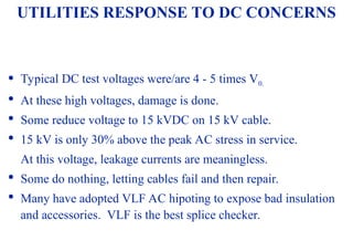 08/30/24 10
UTILITIES RESPONSE TO DC CONCERNS
 Typical DC test voltages were/are 4 - 5 times V0.

At these high voltages, damage is done.

Some reduce voltage to 15 kVDC on 15 kV cable.

15 kV is only 30% above the peak AC stress in service.
At this voltage, leakage currents are meaningless.

Some do nothing, letting cables fail and then repair.

Many have adopted VLF AC hipoting to expose bad insulation
and accessories. VLF is the best splice checker.
 