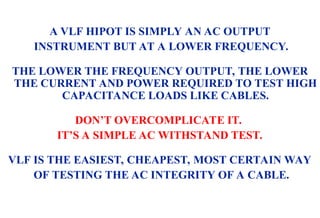 08/30/24 13
A VLF HIPOT IS SIMPLY AN AC OUTPUT
INSTRUMENT BUT AT A LOWER FREQUENCY.
THE LOWER THE FREQUENCY OUTPUT, THE LOWER
THE CURRENT AND POWER REQUIRED TO TEST HIGH
CAPACITANCE LOADS LIKE CABLES.
DON’T OVERCOMPLICATE IT.
IT’S A SIMPLE AC WITHSTAND TEST.
VLF IS THE EASIEST, CHEAPEST, MOST CERTAIN WAY
OF TESTING THE AC INTEGRITY OF A CABLE.
 