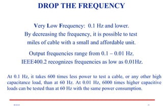 08/30/24 14
DROP THE FREQUENCY
Very Low Frequency: 0.1 Hz and lower.
By decreasing the frequency, it is possible to test
miles of cable with a small and affordable unit.
Output frequencies range from 0.1 – 0.01 Hz.
IEEE400.2 recognizes frequencies as low as 0.01Hz.
At 0.1 Hz, it takes 600 times less power to test a cable, or any other high
capacitance load, than at 60 Hz. At 0.01 Hz, 6000 times higher capacitive
loads can be tested than at 60 Hz with the same power consumption.
 