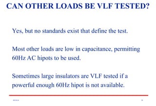 08/30/24 20
CAN OTHER LOADS BE VLF TESTED?
Yes, but no standards exist that define the test.
Most other loads are low in capacitance, permitting
60Hz AC hipots to be used.
Sometimes large insulators are VLF tested if a
powerful enough 60Hz hipot is not available.
 