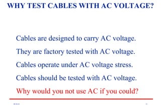 08/30/24 21
WHY TEST CABLES WITH AC VOLTAGE?
Cables are designed to carry AC voltage.
They are factory tested with AC voltage.
Cables operate under AC voltage stress.
Cables should be tested with AC voltage.
Why would you not use AC if you could?
 