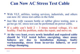 08/30/24 22
Can Now AC Stress Test Cable

With VLF, utilities, testing services, industrials, and others
can now AC stress test cables in the field.

Just like with vacuum bottle or rubber glove testing, now a
go/no-go AC stress test can be performed on power cable.

If a cable can’t hold 2 – 3 times normal voltage, it’s not
healthy. Find the problem, make the repair, and move on.

At the very least, every newly installed and repaired cable
should be VLF tested before energizing, since many
failures are due to installation damage, faulty
workmanship, stress from in-service failures, or over
voltage thumping.
 