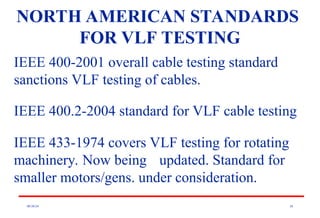 08/30/24 26
NORTH AMERICAN STANDARDS
FOR VLF TESTING
IEEE 400-2001 overall cable testing standard
sanctions VLF testing of cables.
IEEE 400.2-2004 standard for VLF cable testing
IEEE 433-1974 covers VLF testing for rotating
machinery. Now being updated. Standard for
smaller motors/gens. under consideration.
 