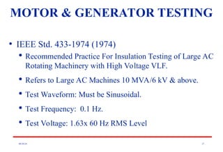 08/30/24 27
• IEEE Std. 433-1974 (1974)

Recommended Practice For Insulation Testing of Large AC
Rotating Machinery with High Voltage VLF.

Refers to Large AC Machines 10 MVA/6 kV & above.

Test Waveform: Must be Sinusoidal.

Test Frequency: 0.1 Hz.

Test Voltage: 1.63x 60 Hz RMS Level
MOTOR & GENERATOR TESTING
 
