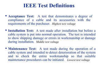 08/30/24 30
IEEE Test Definitions

Acceptance Test: A test that demonstrates a degree of
compliance of a cable and its accessories with the
requirements of the purchaser. Highest test voltage

Installation Test: A test made after installation but before a
cable system is put into normal operation. The test is intended
to show shipping damage or errors in workmanship or damage
during installation. Middle test voltage

Maintenance Test: A test made during the operation of a
cable system and intended to detect deterioration of the system
and to check the entire workmanship so that suitable
maintenance procedures can be initiated. Lowest test voltage
 