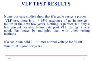 08/30/24 35
VLF TEST RESULTS
Numerous case studies show that if a cable passes a proper
VLF test, there is a > 95% assurance of no in-service
failure in the next few years. Nothing is perfect, but only a
few percent possible failure rate post VLF testing is very
good. Far better by multiples than with other testing
methods.
If a cable can hold 2 – 3 times normal voltage for 30-60
minutes, it’s good for years.
 