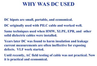 08/30/24 4
WHY WAS DC USED
DC hipots are small, portable, and economical.
DC originally used with PILC cable and worked well.
Same techniques used when HMW, XLPE, EPR, and other
solid dielectric cables were installed.
Years later DC was found to harm insulation and leakage
current measurements are often ineffective for exposing
defects. VLF work started.
Until recently, AC field testing of cable was not practical. Now
it is practical and economical.
 