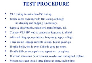 08/30/24 42
TEST PROCEDURE

VLF testing is easier than DC testing.

Isolate cable ends like with DC testing, although
no cleaning and bagging is necessary.

Remove all arrestors, capacitors, transformers, etc.

Connect VLF HV lead to conductor & ground to shield.

After selecting appropriate test frequency, apply voltage

There are no leakage currents to read. Test is go/no-go

If cable holds, test is over. Cable is good for years.

If cable fails, make repairs and repeat test, or replace.

If second insulation failure occurs, maybe stop testing and replace.

Most models can test all three phases at once, saving time.
 