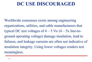 08/30/24 5
Worldwide consensus exists among engineering
organizations, utilities, and cable manufacturers that
typical DC test voltages of 4 – 5 Vo (4 – 5x line-to-
ground operating voltage) damage insulation, lead to
failures, and leakage currents are often not indicative of
insulation integrity. Using lower voltages renders test
meaningless.
DC USE DISCOURAGED
 