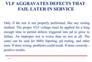 08/30/24 51
VLF AGGRAVATES DEFECTS THAT
FAIL LATER IN SERVICE
Only if the test is not properly performed, like any testing
method. The proper VLF voltage must be applied for a long
enough time to permit defects triggered into pd to grow to
failure. An improper test is worse than no test at all. The
same can be said for 60Hz hipoting, pd testing, and other
tests. If done wrong, problems could result. If done correctly -
positive results.
 