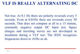 08/30/24 52
VLF IS REALLY ALTERNATING DC
Not true. At 0.1 Hz there are polarity reversals every 5
seconds. Even at 0.01Hz there are reversals every 50
seconds. That does not compare at all to a 15 minute,
constantly negative output DC hipot test. Space
charges and traveling waves are not developed in
insulation during a VLF test. The IEEE recognizes
frequencies down to .01Hz as ok.
 