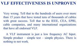 08/30/24 53
VLF EFFECTIVENESS IS UNPROVEN
Very wrong. Tell that to the hundreds of users over more
than 15 years that have tested tens of thousands of cables
with great success. Tell that to the IEEE, CEA, EPRI,
cable companies, and many international organizations
that have all endorsed VLF.
A VLF instrument is just a low frequency AC hipot.
Simple product – simple test – simple physics. There is
nothing to not work.
 