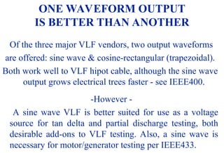 08/30/24 55
ONE WAVEFORM OUTPUT
IS BETTER THAN ANOTHER
Of the three major VLF vendors, two output waveforms
are offered: sine wave & cosine-rectangular (trapezoidal).
Both work well to VLF hipot cable, although the sine wave
output grows electrical trees faster - see IEEE400.
-However -
A sine wave VLF is better suited for use as a voltage
source for tan delta and partial discharge testing, both
desirable add-ons to VLF testing. Also, a sine wave is
necessary for motor/generator testing per IEEE433.
 