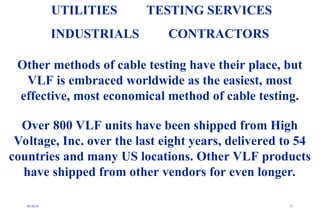08/30/24 57
UTILITIES TESTING SERVICES
INDUSTRIALS CONTRACTORS
Other methods of cable testing have their place, but
VLF is embraced worldwide as the easiest, most
effective, most economical method of cable testing.
Over 800 VLF units have been shipped from High
Voltage, Inc. over the last eight years, delivered to 54
countries and many US locations. Other VLF products
have shipped from other vendors for even longer.
 