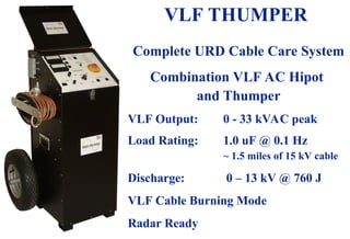 08/30/24 66
VLF THUMPER
Complete URD Cable Care System
Combination VLF AC Hipot
and Thumper
VLF Output: 0 - 33 kVAC peak
Load Rating: 1.0 uF @ 0.1 Hz
~ 1.5 miles of 15 kV cable
Discharge: 0 – 13 kV @ 760 J
VLF Cable Burning Mode
Radar Ready
 