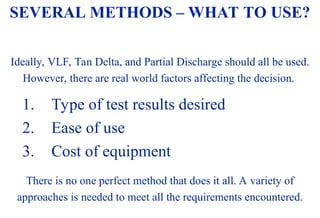 08/30/24 69
Ideally, VLF, Tan Delta, and Partial Discharge should all be used.
However, there are real world factors affecting the decision.
1. Type of test results desired
2. Ease of use
3. Cost of equipment
There is no one perfect method that does it all. A variety of
approaches is needed to meet all the requirements encountered.
SEVERAL METHODS – WHAT TO USE?
 
