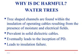 08/30/24 7

Tree shaped channels are found within the
insulation of operating cables resulting from the
presence of moisture and electrical fields.

Prevalent in solid dielectric cables.

Eventually leads to the inception of PD.

Leads to insulation failure.
WHY IS DC HARMFUL?
WATER TREES
 