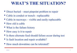 08/30/24 71
WHAT’S THE SITUATION?

Direct buried – must pinpoint problem to repair

Cable in conduit or trench - replaceable

Cable in raceways – visible and easily replaceable

How old is cable

What is the failure history

How easy is it to repair

Is there alternate feed should failure occur during test

Is fault location and repair available?

How much downtime can be tolerated?
 