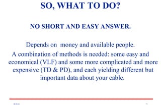 08/30/24 73
SO, WHAT TO DO?
NO SHORT AND EASY ANSWER.
Depends on money and available people.
A combination of methods is needed: some easy and
economical (VLF) and some more complicated and more
expensive (TD & PD), and each yielding different but
important data about your cable.
 