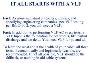 08/30/24 74
IT ALL STARTS WITH A VLF
Fact: As more industrial customers, utilities, and
specifying engineering companies spec VLF testing,
per IEEE400.2, you will need a VLF.
Fact: In addition to performing VLF AC stress tests, a
VLF hipot is the foundation for other tests, like partial
discharge and tan delta. You need VLF for pd and td.
To learn the most about the health of your cable, all three
tests, if economically and logistically feasible, are
recommended. If not all possible, VLF should be the
fallback, or nothing in old cable systems.
 