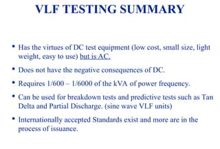 08/30/24 76

Has the virtues of DC test equipment (low cost, small size, light
weight, easy to use) but is AC.

Does not have the negative consequences of DC.

Requires 1/600 – 1/6000 of the kVA of power frequency.

Can be used for breakdown tests and predictive tests such as Tan
Delta and Partial Discharge. (sine wave VLF units)

Internationally accepted Standards exist and more are in the
process of issuance.
VLF TESTING SUMMARY
 