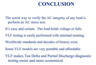 08/30/24 77
CONCLUSION
The surest way to verify the AC integrity of any load is
perform an AC stress test.
It’s easy and certain. The load holds voltage or fails.
VLF testing is easily performed with minimal training.
Worldwide standards and decades of history exist.
Some VLF models are very portable and affordable.
VLF makes Tan Delta and Partial Discharge diagnostic
testing easier and more economical.
 