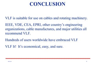 08/30/24 78
CONCLUSION
VLF is suitable for use on cables and rotating machinery.
IEEE, VDE, CEA, EPRI, other country’s engineering
organizations, cable manufactures, and major utilities all
recommend VLF.
Hundreds of users worldwide have embraced VLF
VLF It! It’s economical, easy, and sure.
 
