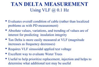82

Evaluates overall condition of cable (rather than localized
problems as with PD measurement)

Absolute values, variations, and trending of values are of
interest for predicting insulation integrity

Tan Delta is more easily measured at VLF (magnitude
increases as frequency decreases)

Requires VLF sinusoidal applied test voltage

Excellent way to evaluate Water Trees

Useful to help prioritize replacement, injection and helps to
determine what additional test may be useful
TAN DELTA MEASUREMENT
Using VLF @ 0.1 Hz
 