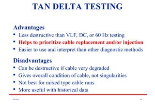 08/30/24 89
TAN DELTA TESTING
Advantages

Less destructive than VLF, DC, or 60 Hz testing

Helps to prioritize cable replacement and/or injection

Easier to use and interpret than other diagnostic methods
Disadvantages

Can be destructive if cable very degraded

Gives overall condition of cable, not singularities

Not best for mixed type cable runs

More useful with historical data
 