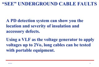 08/30/24 91
“SEE” UNDERGROUND CABLE FAULTS
A PD detection system can show you the
location and severity of insulation and
accessory defects.
Using a VLF as the voltage generator to apply
voltages up to 2Vo, long cables can be tested
with portable equipment.
 
