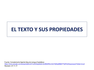 EL TEXTO Y SUS PROPIEDADES
Fuente: Complemento Agente blog de Lengua Castellana
https://docs.google.com/presentation/d/1xc4Cibg2db4LVjUM0ZfWuV4x7GB3plf8BDTTaRYe5Gg/present?slide=id.p4
Revisión: 07.11.17
 