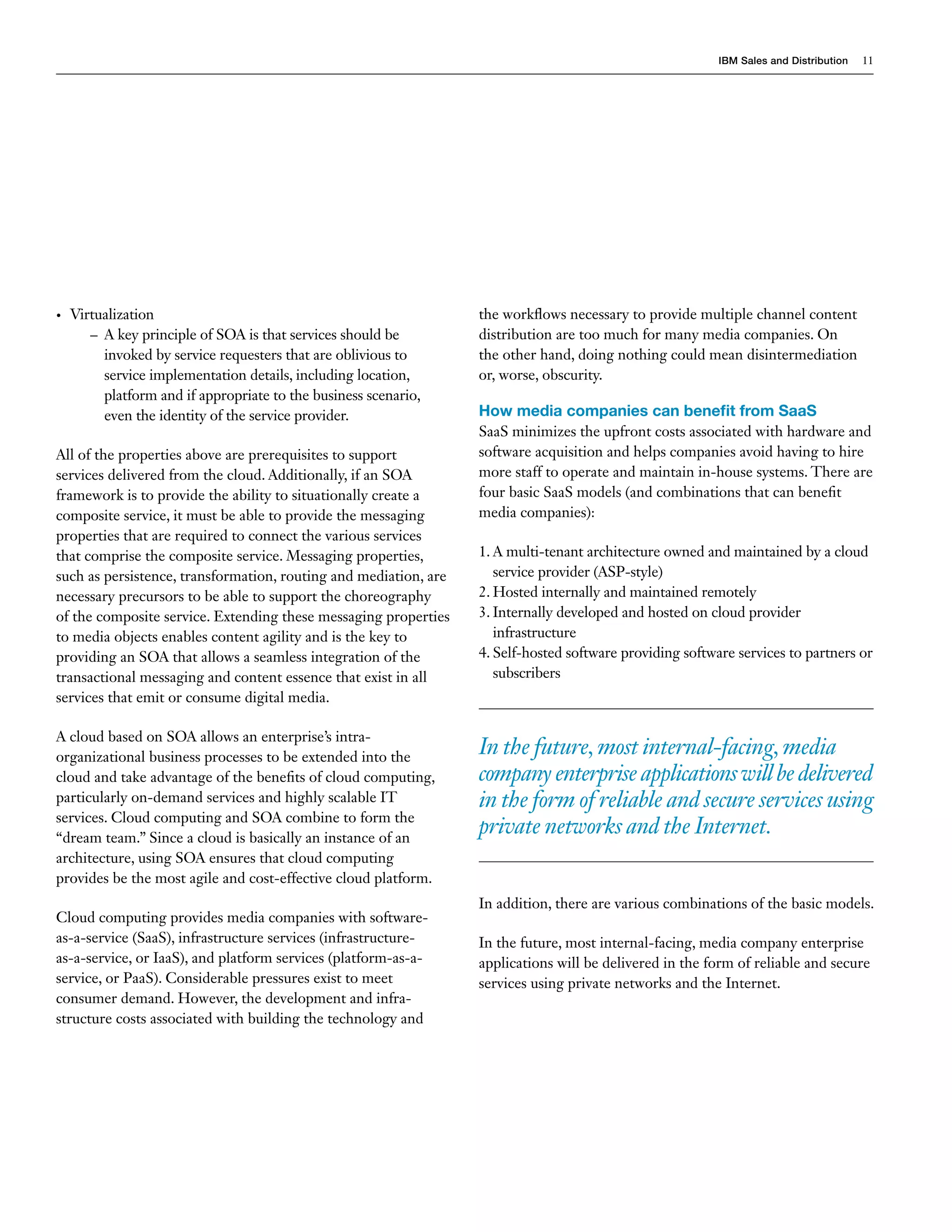 IBM Sales and Distribution   11




•   Virtualization                                                the workflows necessary to provide multiple channel content
       – A key principle of SOA is that services should be        distribution are too much for many media companies. On
         invoked by service requesters that are oblivious to      the other hand, doing nothing could mean disintermediation
         service implementation details, including location,      or, worse, obscurity.
         platform and if appropriate to the business scenario,
         even the identity of the service provider.               How media companies can benefit from SaaS
                                                                  SaaS minimizes the upfront costs associated with hardware and
All of the properties above are prerequisites to support          software acquisition and helps companies avoid having to hire
services delivered from the cloud. Additionally, if an SOA        more staff to operate and maintain in-house systems. There are
framework is to provide the ability to situationally create a     four basic SaaS models (and combinations that can benefit
composite service, it must be able to provide the messaging       media companies):
properties that are required to connect the various services
that comprise the composite service. Messaging properties,        1. A multi-tenant architecture owned and maintained by a cloud
such as persistence, transformation, routing and mediation, are      service provider (ASP-style)
necessary precursors to be able to support the choreography       2. Hosted internally and maintained remotely
of the composite service. Extending these messaging properties    3. Internally developed and hosted on cloud provider
to media objects enables content agility and is the key to           infrastructure
providing an SOA that allows a seamless integration of the        4. Self-hosted software providing software services to partners or
transactional messaging and content essence that exist in all        subscribers
services that emit or consume digital media.

A cloud based on SOA allows an enterprise’s intra-
organizational business processes to be extended into the
                                                                  In the future, most internal-facing, media
cloud and take advantage of the benefits of cloud computing,      company enterprise applications will be delivered
particularly on-demand services and highly scalable IT            in the form of reliable and secure services using
services. Cloud computing and SOA combine to form the
“dream team.” Since a cloud is basically an instance of an
                                                                  private networks and the Internet.
architecture, using SOA ensures that cloud computing
provides be the most agile and cost-effective cloud platform.
                                                                  In addition, there are various combinations of the basic models.
Cloud computing provides media companies with software-
as-a-service (SaaS), infrastructure services (infrastructure-     In the future, most internal-facing, media company enterprise
as-a-service, or IaaS), and platform services (platform-as-a-     applications will be delivered in the form of reliable and secure
service, or PaaS). Considerable pressures exist to meet           services using private networks and the Internet.
consumer demand. However, the development and infra-
structure costs associated with building the technology and
 