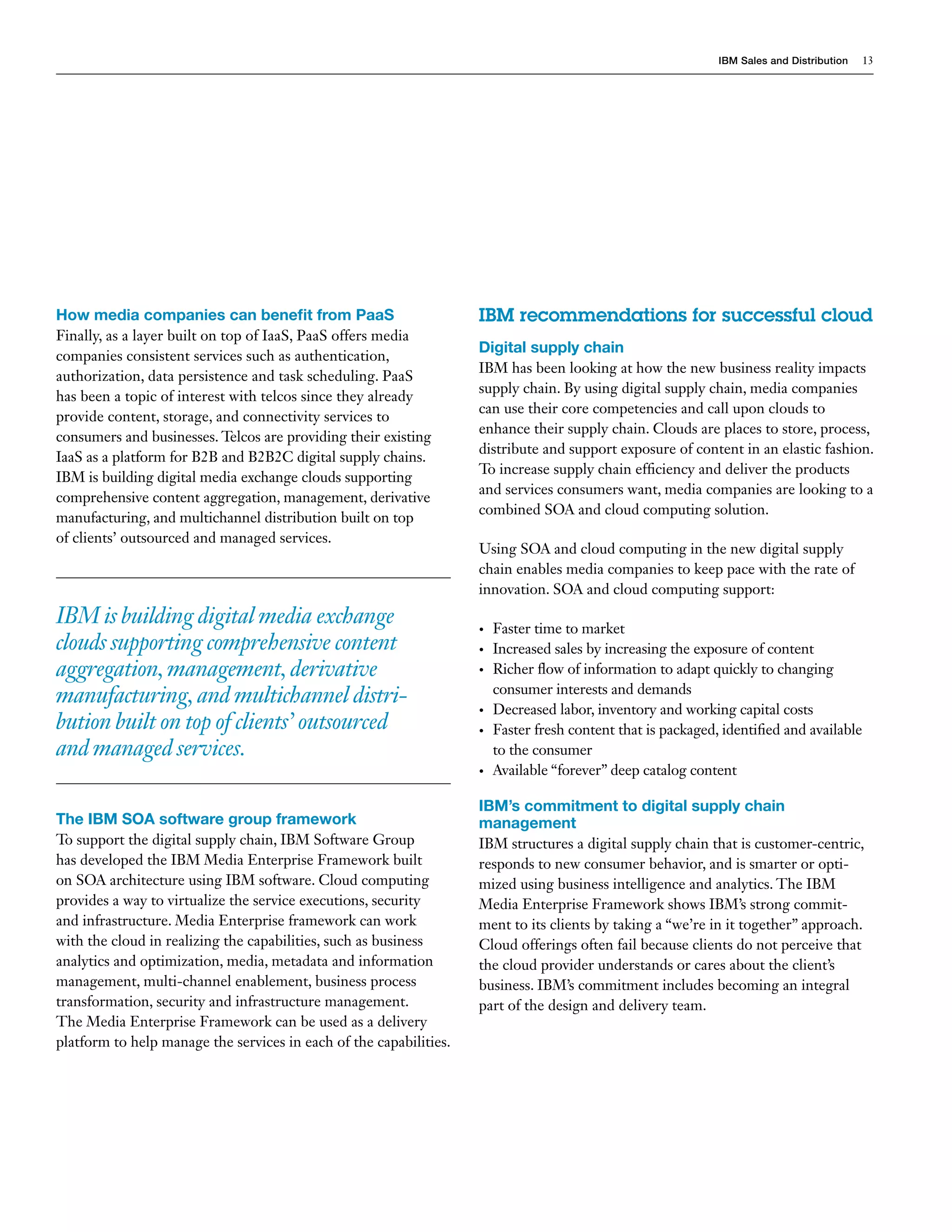 IBM Sales and Distribution   13




How media companies can benefit from PaaS                           IBM recommendations for successful cloud
Finally, as a layer built on top of IaaS, PaaS offers media
                                                                    Digital supply chain
companies consistent services such as authentication,
                                                                    IBM has been looking at how the new business reality impacts
authorization, data persistence and task scheduling. PaaS
                                                                    supply chain. By using digital supply chain, media companies
has been a topic of interest with telcos since they already
                                                                    can use their core competencies and call upon clouds to
provide content, storage, and connectivity services to
                                                                    enhance their supply chain. Clouds are places to store, process,
consumers and businesses. Telcos are providing their existing
                                                                    distribute and support exposure of content in an elastic fashion.
IaaS as a platform for B2B and B2B2C digital supply chains.
                                                                    To increase supply chain efficiency and deliver the products
IBM is building digital media exchange clouds supporting
                                                                    and services consumers want, media companies are looking to a
comprehensive content aggregation, management, derivative
                                                                    combined SOA and cloud computing solution.
manufacturing, and multichannel distribution built on top
of clients’ outsourced and managed services.
                                                                    Using SOA and cloud computing in the new digital supply
                                                                    chain enables media companies to keep pace with the rate of
                                                                    innovation. SOA and cloud computing support:
IBM is building digital media exchange                              •   Faster time to market
clouds supporting comprehensive content                             •   Increased sales by increasing the exposure of content
aggregation, management, derivative                                 •   Richer flow of information to adapt quickly to changing
                                                                        consumer interests and demands
manufacturing, and multichannel distri-
                                                                    •   Decreased labor, inventory and working capital costs
bution built on top of clients’ outsourced                          •   Faster fresh content that is packaged, identified and available
and managed services.                                                   to the consumer
                                                                    •   Available “forever” deep catalog content

                                                                    IBM’s commitment to digital supply chain
The IBM SOA software group framework                                management
To support the digital supply chain, IBM Software Group             IBM structures a digital supply chain that is customer-centric,
has developed the IBM Media Enterprise Framework built              responds to new consumer behavior, and is smarter or opti-
on SOA architecture using IBM software. Cloud computing             mized using business intelligence and analytics. The IBM
provides a way to virtualize the service executions, security       Media Enterprise Framework shows IBM’s strong commit-
and infrastructure. Media Enterprise framework can work             ment to its clients by taking a “we’re in it together” approach.
with the cloud in realizing the capabilities, such as business      Cloud offerings often fail because clients do not perceive that
analytics and optimization, media, metadata and information         the cloud provider understands or cares about the client’s
management, multi-channel enablement, business process              business. IBM’s commitment includes becoming an integral
transformation, security and infrastructure management.             part of the design and delivery team.
The Media Enterprise Framework can be used as a delivery
platform to help manage the services in each of the capabilities.
 