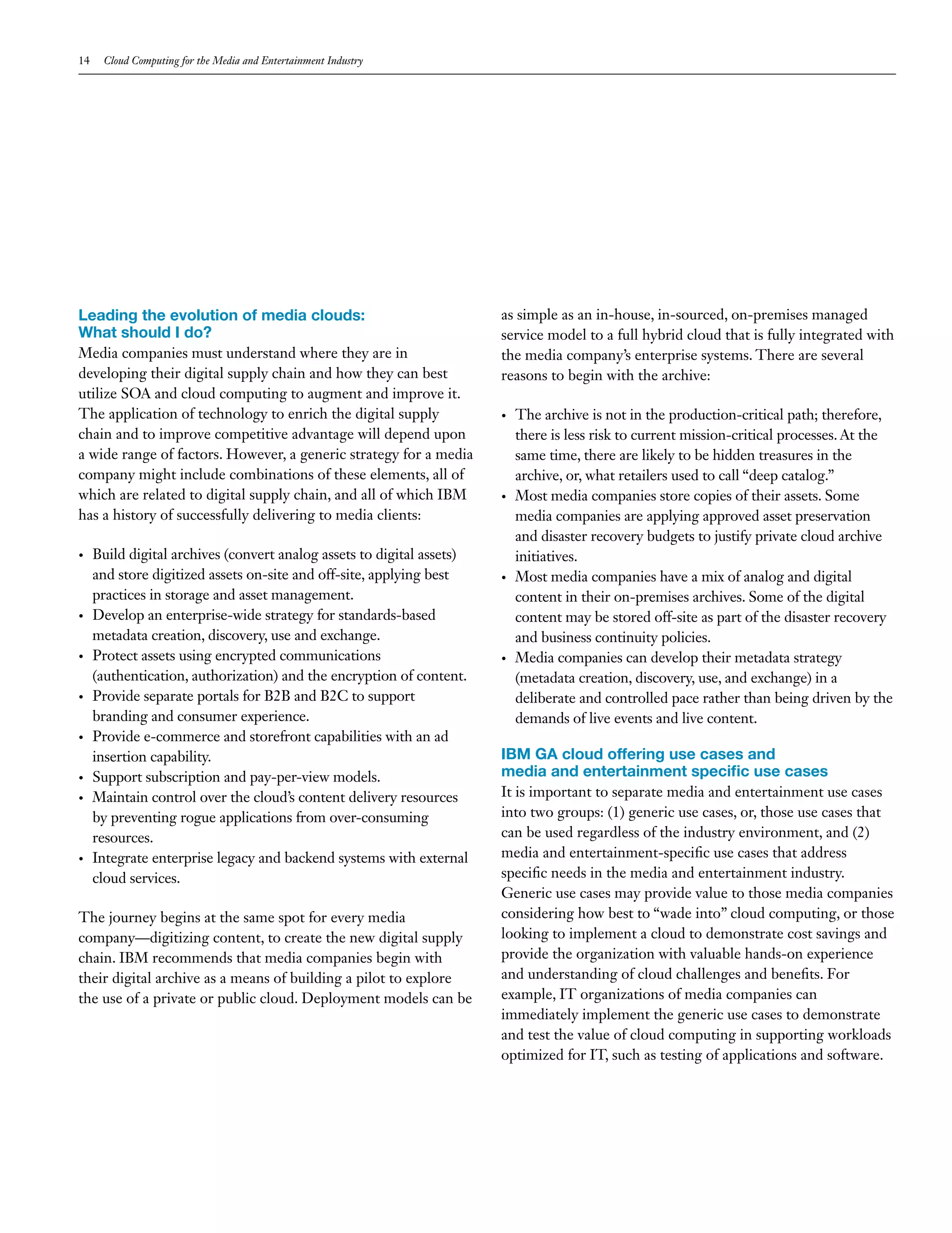 14    Cloud Computing for the Media and Entertainment Industry




Leading the evolution of media clouds:                                  as simple as an in-house, in-sourced, on-premises managed
What should I do?                                                       service model to a full hybrid cloud that is fully integrated with
Media companies must understand where they are in                       the media company’s enterprise systems. There are several
developing their digital supply chain and how they can best             reasons to begin with the archive:
utilize SOA and cloud computing to augment and improve it.
The application of technology to enrich the digital supply              •   The archive is not in the production-critical path; therefore,
chain and to improve competitive advantage will depend upon                 there is less risk to current mission-critical processes. At the
a wide range of factors. However, a generic strategy for a media            same time, there are likely to be hidden treasures in the
company might include combinations of these elements, all of                archive, or, what retailers used to call “deep catalog.”
which are related to digital supply chain, and all of which IBM         •   Most media companies store copies of their assets. Some
has a history of successfully delivering to media clients:                  media companies are applying approved asset preservation
                                                                            and disaster recovery budgets to justify private cloud archive
•    Build digital archives (convert analog assets to digital assets)       initiatives.
     and store digitized assets on-site and off-site, applying best     •   Most media companies have a mix of analog and digital
     practices in storage and asset management.                             content in their on-premises archives. Some of the digital
•    Develop an enterprise-wide strategy for standards-based                content may be stored off-site as part of the disaster recovery
     metadata creation, discovery, use and exchange.                        and business continuity policies.
•    Protect assets using encrypted communications                      •   Media companies can develop their metadata strategy
     (authentication, authorization) and the encryption of content.         (metadata creation, discovery, use, and exchange) in a
•    Provide separate portals for B2B and B2C to support                    deliberate and controlled pace rather than being driven by the
     branding and consumer experience.                                      demands of live events and live content.
•    Provide e-commerce and storefront capabilities with an ad
     insertion capability.                                              IBM GA cloud offering use cases and
•    Support subscription and pay-per-view models.                      media and entertainment specific use cases
•    Maintain control over the cloud’s content delivery resources       It is important to separate media and entertainment use cases
     by preventing rogue applications from over-consuming               into two groups: (1) generic use cases, or, those use cases that
     resources.                                                         can be used regardless of the industry environment, and (2)
•    Integrate enterprise legacy and backend systems with external      media and entertainment-specific use cases that address
     cloud services.                                                    specific needs in the media and entertainment industry.
                                                                        Generic use cases may provide value to those media companies
The journey begins at the same spot for every media                     considering how best to “wade into” cloud computing, or those
company—digitizing content, to create the new digital supply            looking to implement a cloud to demonstrate cost savings and
chain. IBM recommends that media companies begin with                   provide the organization with valuable hands-on experience
their digital archive as a means of building a pilot to explore         and understanding of cloud challenges and benefits. For
the use of a private or public cloud. Deployment models can be          example, IT organizations of media companies can
                                                                        immediately implement the generic use cases to demonstrate
                                                                        and test the value of cloud computing in supporting workloads
                                                                        optimized for IT, such as testing of applications and software.
 