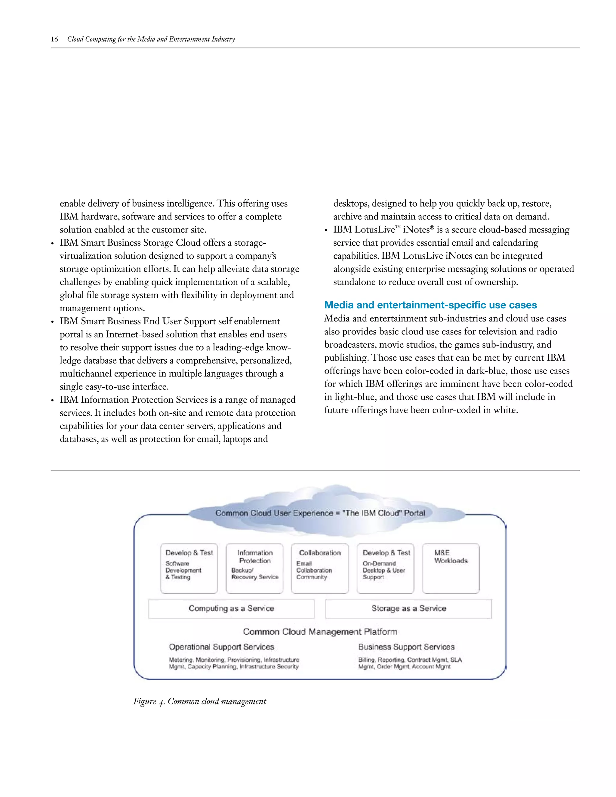 16    Cloud Computing for the Media and Entertainment Industry




     enable delivery of business intelligence. This offering uses           desktops, designed to help you quickly back up, restore,
     IBM hardware, software and services to offer a complete                archive and maintain access to critical data on demand.
     solution enabled at the customer site.                             •   IBM LotusLive™ iNotes® is a secure cloud-based messaging
•    IBM Smart Business Storage Cloud offers a storage-                     service that provides essential email and calendaring
     virtualization solution designed to support a company’s                capabilities. IBM LotusLive iNotes can be integrated
     storage optimization efforts. It can help alleviate data storage       alongside existing enterprise messaging solutions or operated
     challenges by enabling quick implementation of a scalable,             standalone to reduce overall cost of ownership.
     global file storage system with flexibility in deployment and
     management options.                                                Media and entertainment-specific use cases
•    IBM Smart Business End User Support self enablement                Media and entertainment sub-industries and cloud use cases
     portal is an Internet-based solution that enables end users        also provides basic cloud use cases for television and radio
     to resolve their support issues due to a leading-edge know-        broadcasters, movie studios, the games sub-industry, and
     ledge database that delivers a comprehensive, personalized,        publishing. Those use cases that can be met by current IBM
     multichannel experience in multiple languages through a            offerings have been color-coded in dark-blue, those use cases
     single easy-to-use interface.                                      for which IBM offerings are imminent have been color-coded
•    IBM Information Protection Services is a range of managed          in light-blue, and those use cases that IBM will include in
     services. It includes both on-site and remote data protection      future offerings have been color-coded in white.
     capabilities for your data center servers, applications and
     databases, as well as protection for email, laptops and




                            Figure 4. Common cloud management
 