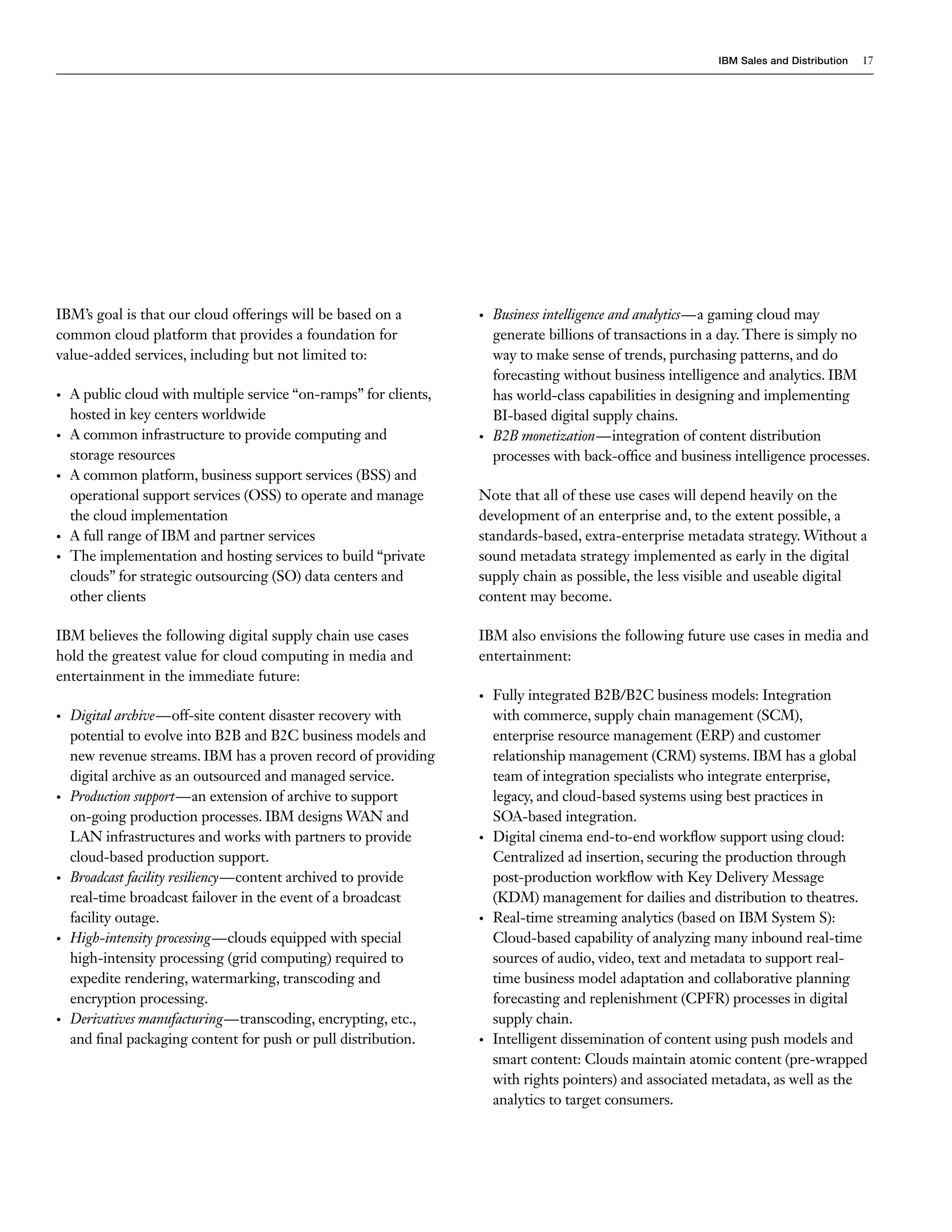 IBM Sales and Distribution   17




IBM’s goal is that our cloud offerings will be based on a          •   Business intelligence and analytics—a gaming cloud may
common cloud platform that provides a foundation for                   generate billions of transactions in a day. There is simply no
value-added services, including but not limited to:                    way to make sense of trends, purchasing patterns, and do
                                                                       forecasting without business intelligence and analytics. IBM
•   A public cloud with multiple service “on-ramps” for clients,       has world-class capabilities in designing and implementing
    hosted in key centers worldwide                                    BI-based digital supply chains.
•   A common infrastructure to provide computing and               •   B2B monetization—integration of content distribution
    storage resources                                                  processes with back-office and business intelligence processes.
•   A common platform, business support services (BSS) and
    operational support services (OSS) to operate and manage       Note that all of these use cases will depend heavily on the
    the cloud implementation                                       development of an enterprise and, to the extent possible, a
•   A full range of IBM and partner services                       standards-based, extra-enterprise metadata strategy. Without a
•   The implementation and hosting services to build “private      sound metadata strategy implemented as early in the digital
    clouds” for strategic outsourcing (SO) data centers and        supply chain as possible, the less visible and useable digital
    other clients                                                  content may become.

IBM believes the following digital supply chain use cases          IBM also envisions the following future use cases in media and
hold the greatest value for cloud computing in media and           entertainment:
entertainment in the immediate future:
                                                                   •   Fully integrated B2B/B2C business models: Integration
•   Digital archive—off-site content disaster recovery with            with commerce, supply chain management (SCM),
    potential to evolve into B2B and B2C business models and           enterprise resource management (ERP) and customer
    new revenue streams. IBM has a proven record of providing          relationship management (CRM) systems. IBM has a global
    digital archive as an outsourced and managed service.              team of integration specialists who integrate enterprise,
•   Production support—an extension of archive to support              legacy, and cloud-based systems using best practices in
    on-going production processes. IBM designs WAN and                 SOA-based integration.
    LAN infrastructures and works with partners to provide         •   Digital cinema end-to-end workflow support using cloud:
    cloud-based production support.                                    Centralized ad insertion, securing the production through
•   Broadcast facility resiliency—content archived to provide          post-production workflow with Key Delivery Message
    real-time broadcast failover in the event of a broadcast           (KDM) management for dailies and distribution to theatres.
    facility outage.                                               •   Real-time streaming analytics (based on IBM System S):
•   High-intensity processing—clouds equipped with special             Cloud-based capability of analyzing many inbound real-time
    high-intensity processing (grid computing) required to             sources of audio, video, text and metadata to support real-
    expedite rendering, watermarking, transcoding and                  time business model adaptation and collaborative planning
    encryption processing.                                             forecasting and replenishment (CPFR) processes in digital
•   Derivatives manufacturing—transcoding, encrypting, etc.,           supply chain.
    and final packaging content for push or pull distribution.     •   Intelligent dissemination of content using push models and
                                                                       smart content: Clouds maintain atomic content (pre-wrapped
                                                                       with rights pointers) and associated metadata, as well as the
                                                                       analytics to target consumers.
 
