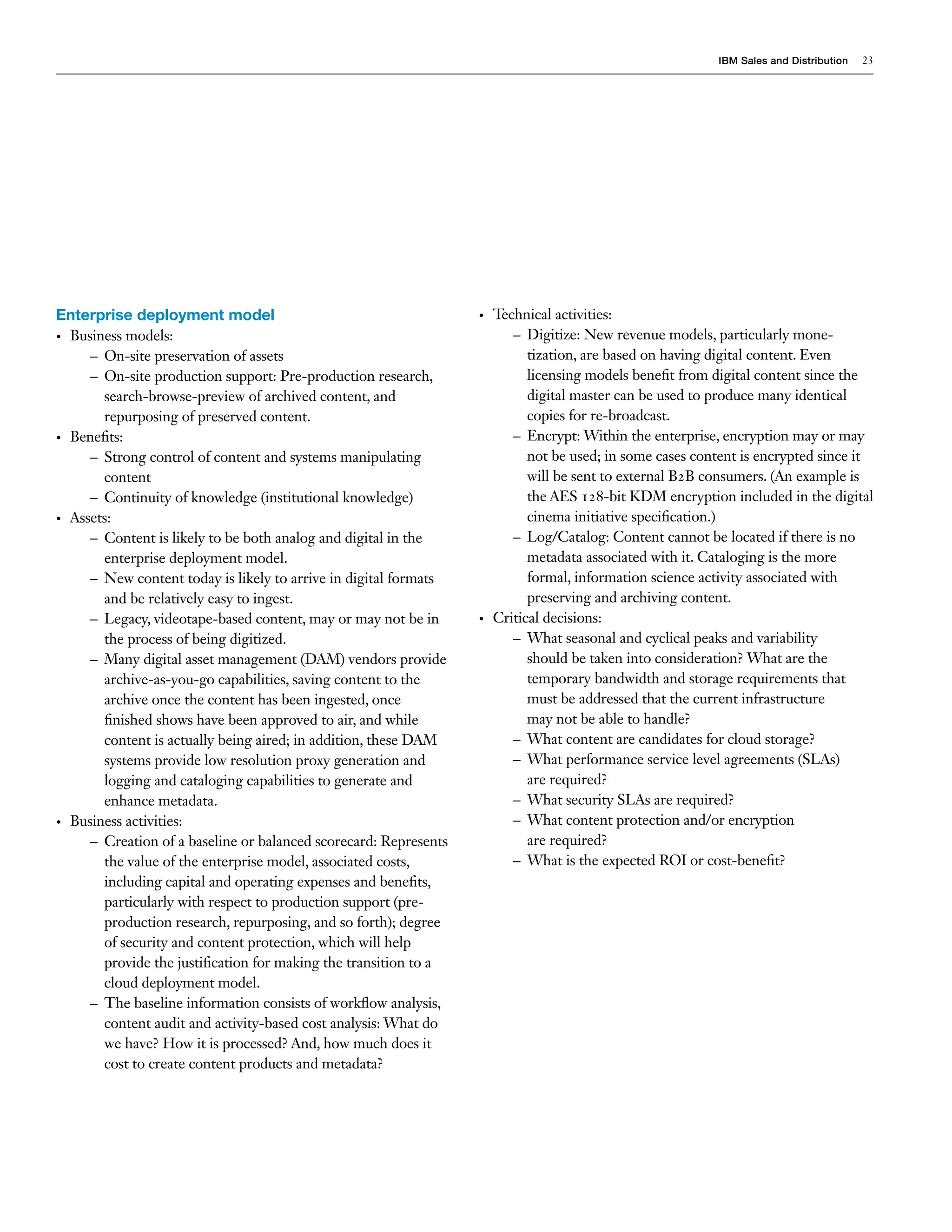 IBM Sales and Distribution   23




Enterprise deployment model                                       •   Technical activities:
• Business models:                                                       – Digitize: New revenue models, particularly mone-
     – On-site preservation of assets                                       tization, are based on having digital content. Even
     – On-site production support: Pre-production research,                 licensing models benefit from digital content since the
       search-browse-preview of archived content, and                       digital master can be used to produce many identical
       repurposing of preserved content.                                    copies for re-broadcast.
• Benefits:                                                              – Encrypt: Within the enterprise, encryption may or may
     – Strong control of content and systems manipulating                   not be used; in some cases content is encrypted since it
       content                                                              will be sent to external B2B consumers. (An example is
     – Continuity of knowledge (institutional knowledge)                    the AES 128-bit KDM encryption included in the digital
• Assets:                                                                   cinema initiative specification.)
     – Content is likely to be both analog and digital in the            – Log/Catalog: Content cannot be located if there is no
       enterprise deployment model.                                         metadata associated with it. Cataloging is the more
     – New content today is likely to arrive in digital formats             formal, information science activity associated with
       and be relatively easy to ingest.                                    preserving and archiving content.
     – Legacy, videotape-based content, may or may not be in      •   Critical decisions:
       the process of being digitized.                                   – What seasonal and cyclical peaks and variability
     – Many digital asset management (DAM) vendors provide                  should be taken into consideration? What are the
       archive-as-you-go capabilities, saving content to the                temporary bandwidth and storage requirements that
       archive once the content has been ingested, once                     must be addressed that the current infrastructure
       finished shows have been approved to air, and while                  may not be able to handle?
       content is actually being aired; in addition, these DAM           – What content are candidates for cloud storage?
       systems provide low resolution proxy generation and               – What performance service level agreements (SLAs)
       logging and cataloging capabilities to generate and                  are required?
       enhance metadata.                                                 – What security SLAs are required?
• Business activities:                                                   – What content protection and/or encryption
     – Creation of a baseline or balanced scorecard: Represents             are required?
       the value of the enterprise model, associated costs,              – What is the expected ROI or cost-benefit?
       including capital and operating expenses and benefits,
       particularly with respect to production support (pre-
       production research, repurposing, and so forth); degree
       of security and content protection, which will help
       provide the justification for making the transition to a
       cloud deployment model.
     – The baseline information consists of workflow analysis,
       content audit and activity-based cost analysis: What do
       we have? How it is processed? And, how much does it
       cost to create content products and metadata?
 